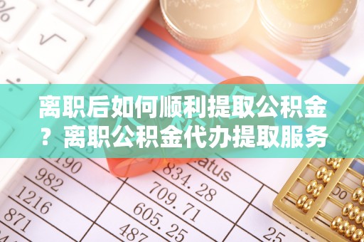 平遥离职后如何顺利提取公积金？离职公积金代办提取服务助力无忧办理
