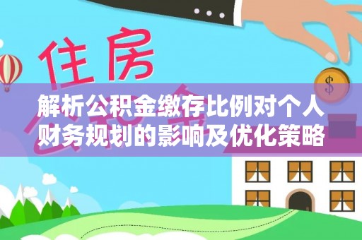 平遥解析公积金缴存比例对个人财务规划的影响及优化策略