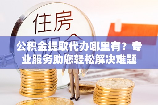 平遥公积金提取代办哪里有？专业服务助您轻松解决难题