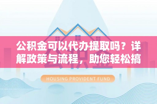 平遥公积金可以代办提取吗？详解政策与流程，助您轻松搞定！