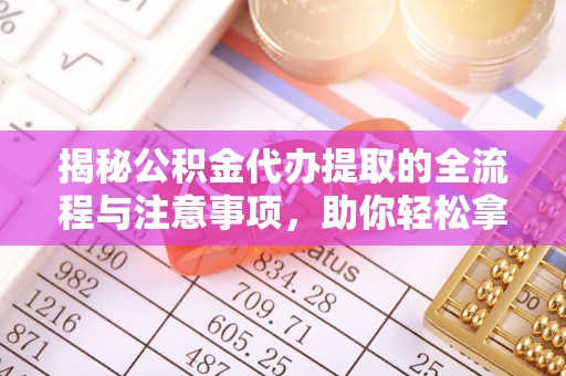 平遥揭秘公积金代办提取的全流程与注意事项，助你轻松拿回属于自己的钱