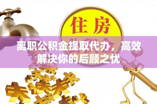 平遥离职公积金提取代办，高效解决你的后顾之忧