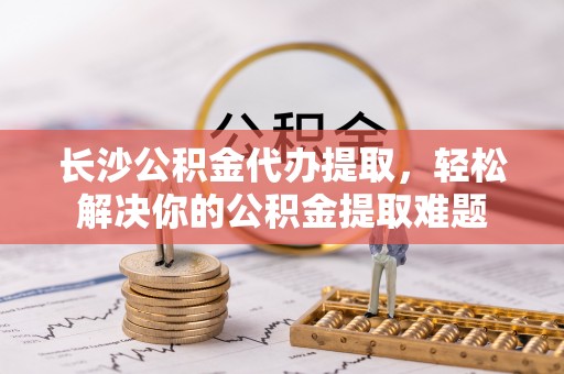 平遥长沙公积金代办提取，轻松解决你的公积金提取难题