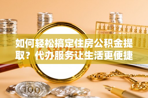 平遥如何轻松搞定住房公积金提取？代办服务让生活更便捷