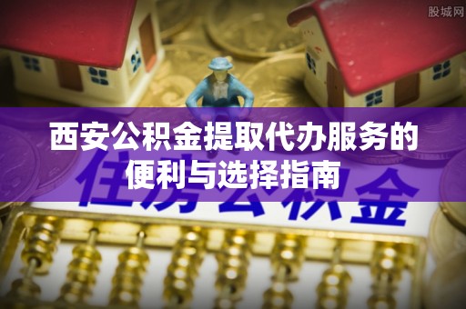 平遥西安公积金提取代办服务的便利与选择指南