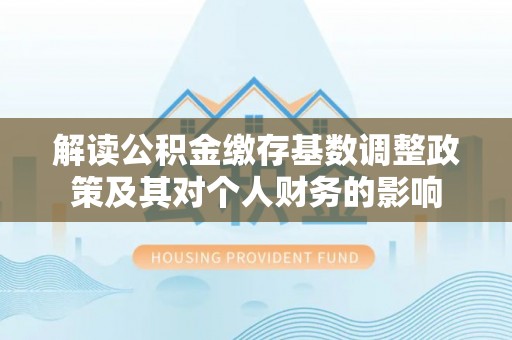 平遥解读公积金缴存基数调整政策及其对个人财务的影响