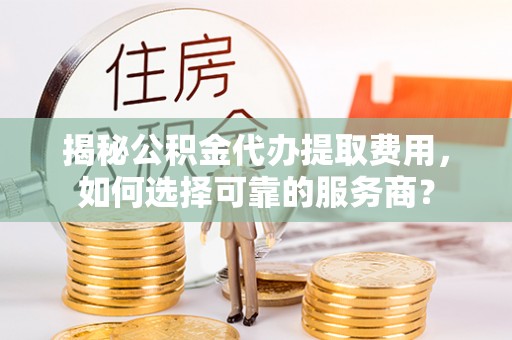 平遥揭秘公积金代办提取费用，如何选择可靠的服务商？