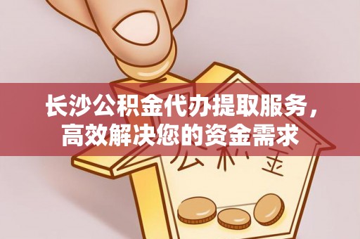平遥长沙公积金代办提取服务，高效解决您的资金需求
