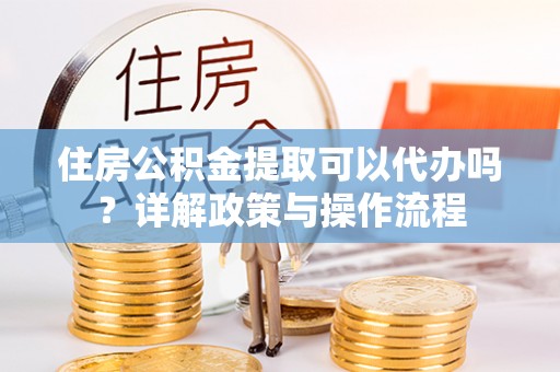 平遥住房公积金提取可以代办吗？详解政策与操作流程