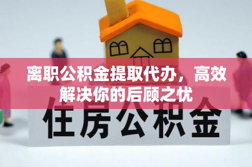 平遥离职公积金提取代办，高效解决你的后顾之忧