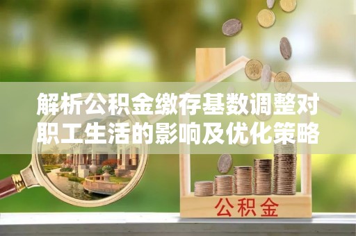 平遥解析公积金缴存基数调整对职工生活的影响及优化策略