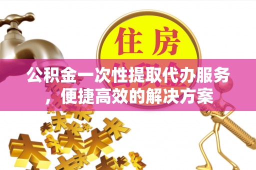 平遥公积金一次性提取代办服务，便捷高效的解决方案