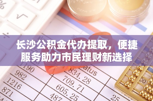 平遥长沙公积金代办提取，便捷服务助力市民理财新选择