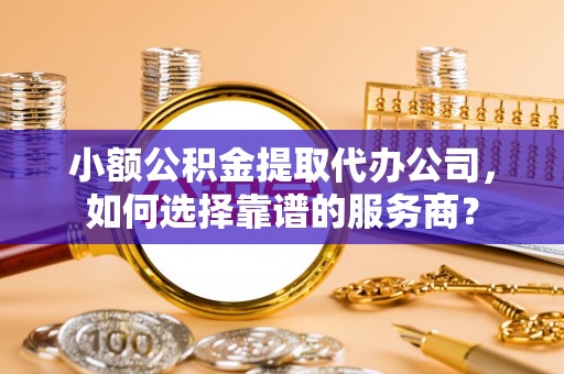 平遥小额公积金提取代办公司，如何选择靠谱的服务商？