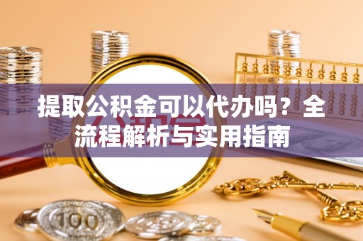 平遥提取公积金可以代办吗？全流程解析与实用指南