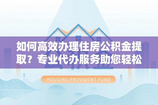 平遥如何高效办理住房公积金提取？专业代办服务助您轻松搞定