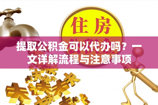 平遥提取公积金可以代办吗？一文详解流程与注意事项