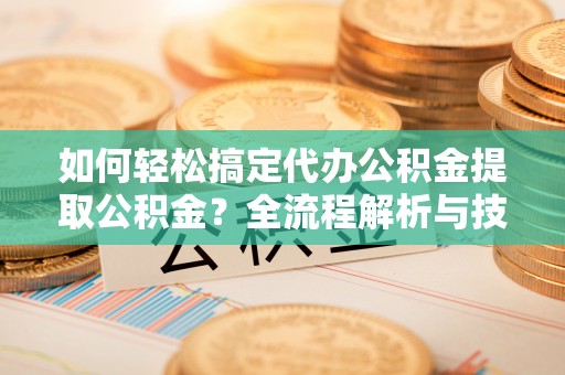 平遥如何轻松搞定代办公积金提取公积金？全流程解析与技巧分享