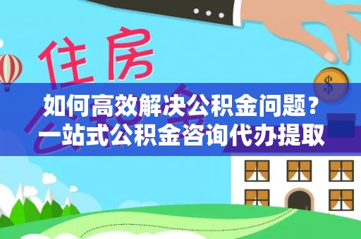 平遥如何高效解决公积金问题？一站式公积金咨询代办提取服务全解析
