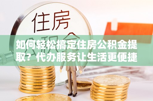 平遥如何轻松搞定住房公积金提取？代办服务让生活更便捷