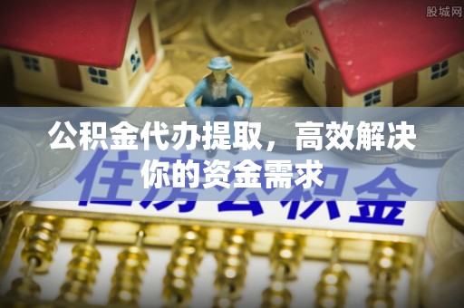 平遥公积金代办提取，高效解决你的资金需求