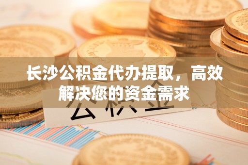 平遥长沙公积金代办提取，高效解决您的资金需求