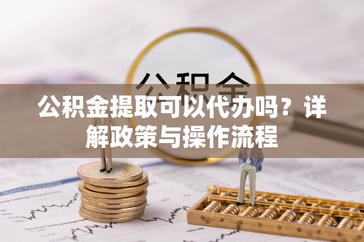 平遥公积金提取可以代办吗？详解政策与操作流程