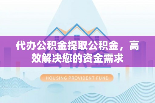 平遥代办公积金提取公积金，高效解决您的资金需求