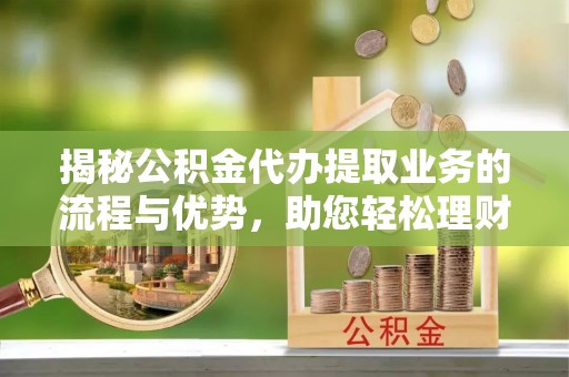 平遥揭秘公积金代办提取业务的流程与优势，助您轻松理财