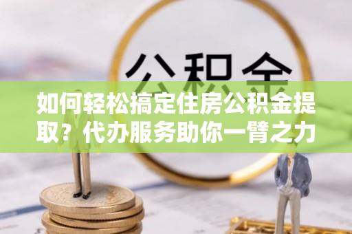 平遥如何轻松搞定住房公积金提取？代办服务助你一臂之力