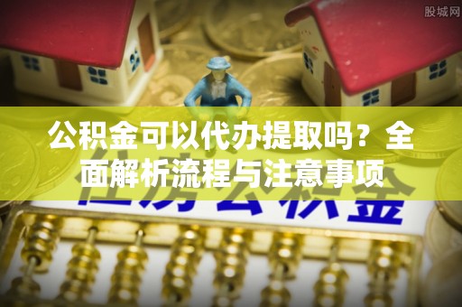 平遥公积金可以代办提取吗？全面解析流程与注意事项