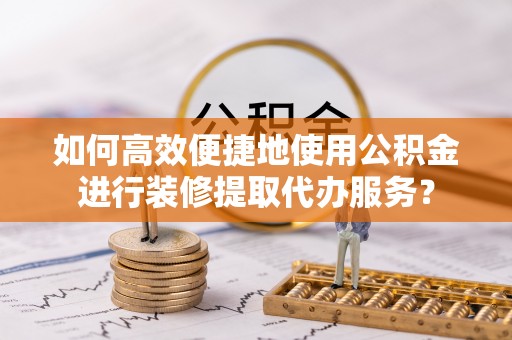 平遥如何高效便捷地使用公积金进行装修提取代办服务？