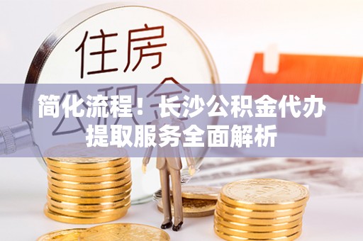 平遥简化流程！长沙公积金代办提取服务全面解析