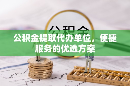 平遥公积金提取代办单位，便捷服务的优选方案