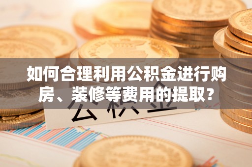 平遥如何合理利用公积金进行购房、装修等费用的提取？