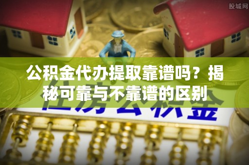 平遥公积金代办提取靠谱吗？揭秘可靠与不靠谱的区别