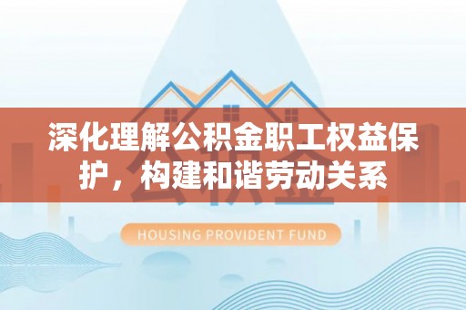 平遥深化理解公积金职工权益保护，构建和谐劳动关系