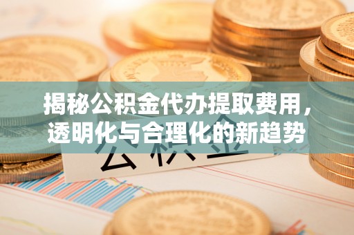 平遥揭秘公积金代办提取费用，透明化与合理化的新趋势