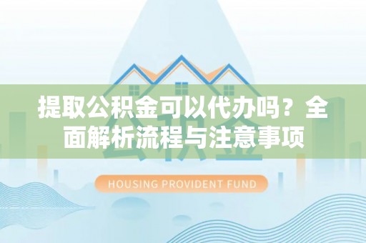平遥提取公积金可以代办吗？全面解析流程与注意事项