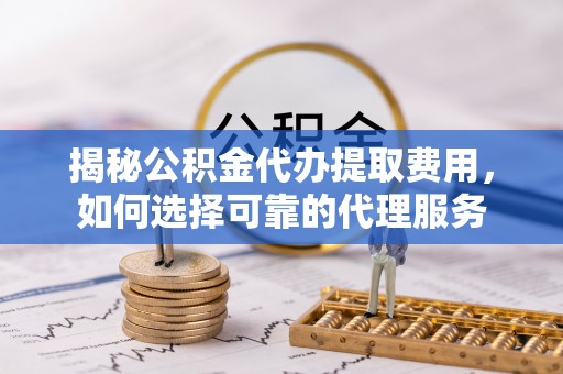 平遥揭秘公积金代办提取费用，如何选择可靠的代理服务