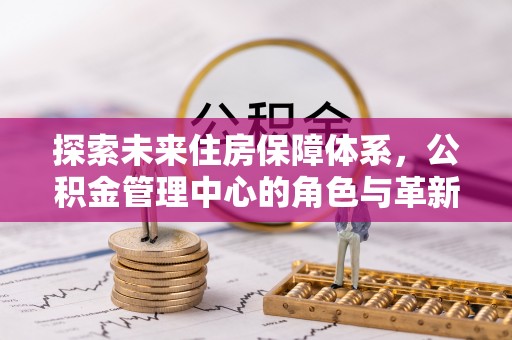 平遥探索未来住房保障体系，公积金管理中心的角色与革新