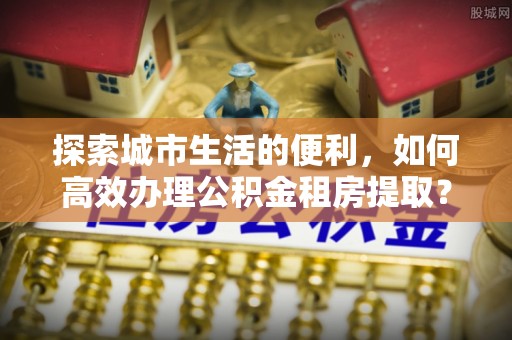 平遥探索城市生活的便利，如何高效办理公积金租房提取？