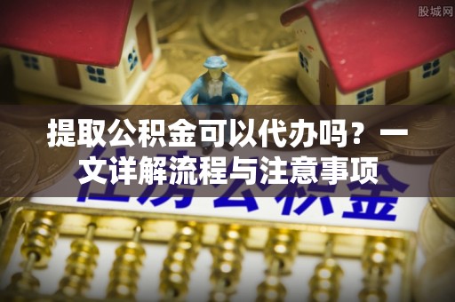 平遥提取公积金可以代办吗？一文详解流程与注意事项