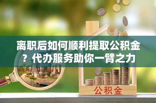平遥离职后如何顺利提取公积金？代办服务助你一臂之力