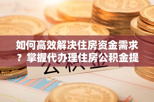 平遥如何高效解决住房资金需求？掌握代办理住房公积金提取技巧是关键
