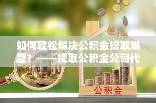 平遥如何轻松解决公积金提取难题？——提取公积金公司代办服务解析