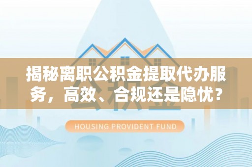 平遥揭秘离职公积金提取代办服务，高效、合规还是隐忧？