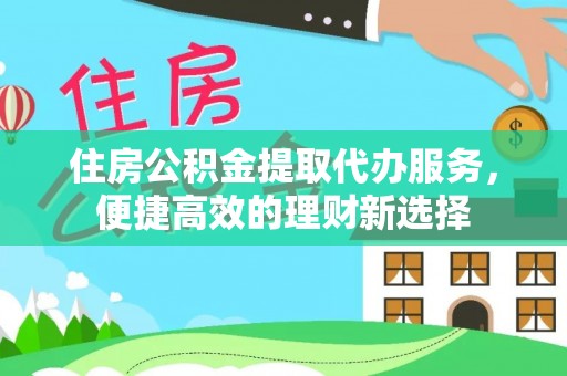 平遥住房公积金提取代办服务，便捷高效的理财新选择