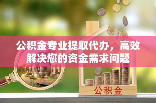 平遥公积金专业提取代办，高效解决您的资金需求问题