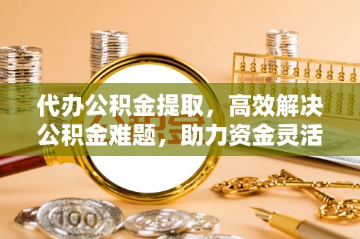 平遥代办公积金提取，高效解决公积金难题，助力资金灵活使用